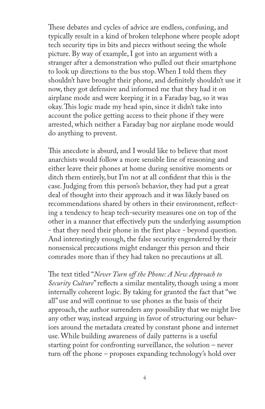 “These debates and cycles of advice are endless, confusing, and
typically result in a kind of broken telephone where people adopt
tech security tips in bits and pieces without sceing the whole
picture. By way of example, I got into an argument with a
stranger after a demonstration who pulled out their smartphone
to look up directions to the bus stop. When I told them they
shouldn't have brought their phone, and definitely shouldn't use it
now, they got defensive and informed me that they had it on
airplane mode and were keeping it in a Faraday bag, so it was
‘okay. This logic made my head spin, since it didn't take into
account the police getting access to their phone if they were
arrested, which neither a Faraday bag nor airplane mode would
do anything to prevent.

 

 

“This anecdote is absurd, and I would like to believe that most
anarchists would follow a more sensible line of reasoning and
either leave their phones at home during sensitive moments or
ditch them entirely, but I'm not at all confident that this is the
cease, Judging from this person's behavior, they had put a great
deal of thought into their approach and it was likely based on
recommendations shared by others in their environment, reflect-
ing a tendency to heap tech-security measures one on top of the
other in a manner that effectively puts the underlying assumption
~ that they need their phone in the first place - beyond question,
And interestingly enough, the false security engendered by their
nonsensical precautions might endanger this person and their
comrades more than if they had taken no precautions at al.

“The text titled “Never Turn off the Phone: A New Approach to
Security Culture” reflects a similar mentality, though using a more
internally coherent logic. By taking for granted the fact that “we
all” use and will continue to use phones as the basis of their
approach, the author surrenders any possibility that we might live
any other way; instead arguing in favor of structuring our behav-
iors around the metadata created by constant phone and internet
use, While building awareness of daily patterns is a useful
starting point for confronting surveillance, the solution ~ never
turn off the phone ~ proposes expanding technology's hold over
